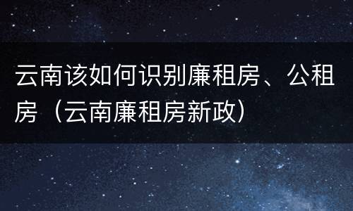 云南该如何识别廉租房、公租房（云南廉租房新政）