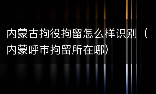 内蒙古拘役拘留怎么样识别（内蒙呼市拘留所在哪）