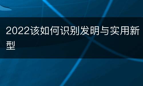 2022该如何识别发明与实用新型