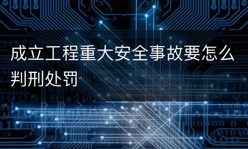 成立工程重大安全事故要怎么判刑处罚