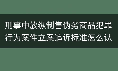 刑事中放纵制售伪劣商品犯罪行为案件立案追诉标准怎么认定