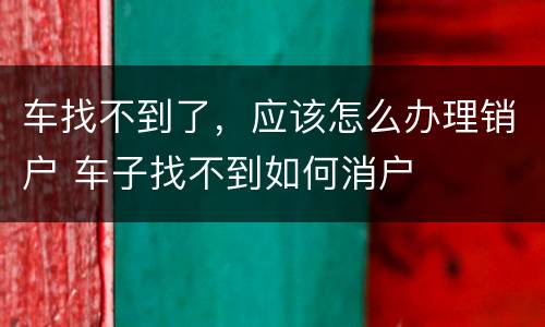 车找不到了，应该怎么办理销户 车子找不到如何消户