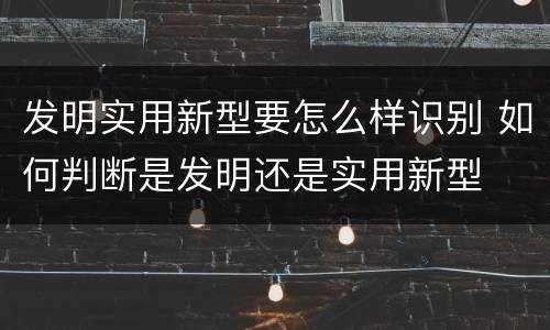 发明实用新型要怎么样识别 如何判断是发明还是实用新型
