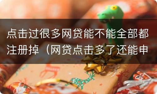 点击过很多网贷能不能全部都注册掉（网贷点击多了还能申请贷款吗）