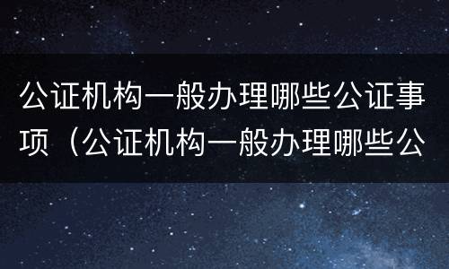 公证机构一般办理哪些公证事项（公证机构一般办理哪些公证事项和材料）