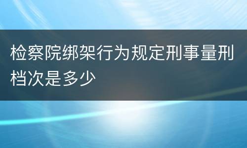 检察院绑架行为规定刑事量刑档次是多少