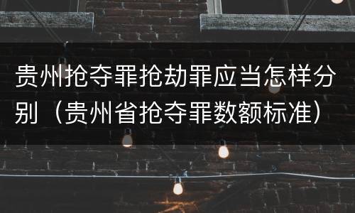 贵州抢夺罪抢劫罪应当怎样分别（贵州省抢夺罪数额标准）