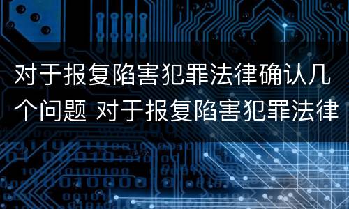 对于报复陷害犯罪法律确认几个问题 对于报复陷害犯罪法律确认几个问题是什么