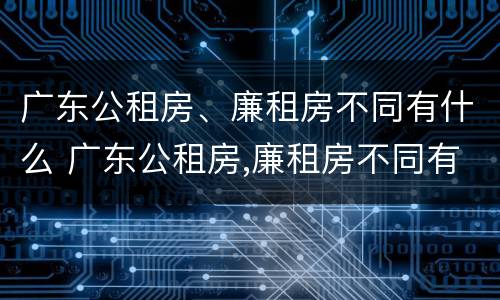 广东公租房、廉租房不同有什么 广东公租房,廉租房不同有什么区别