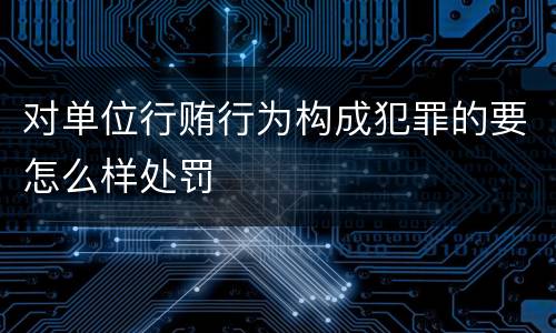 对单位行贿行为构成犯罪的要怎么样处罚