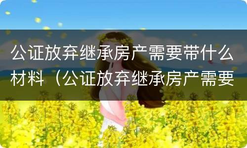 公证放弃继承房产需要带什么材料（公证放弃继承房产需要带什么材料去办理）