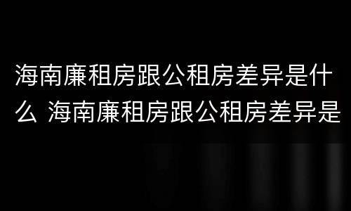 海南廉租房跟公租房差异是什么 海南廉租房跟公租房差异是什么样的