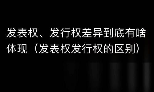 发表权、发行权差异到底有啥体现（发表权发行权的区别）