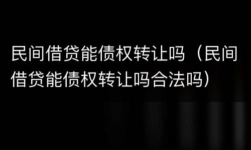 民间借贷能债权转让吗（民间借贷能债权转让吗合法吗）