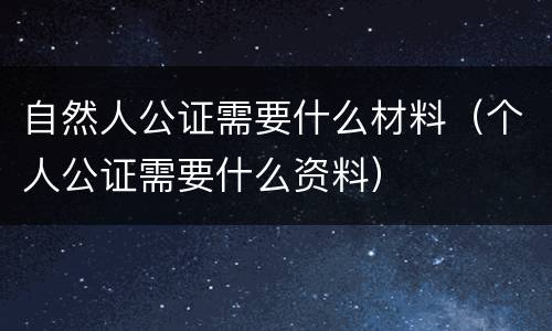 自然人公证需要什么材料（个人公证需要什么资料）