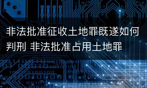 非法批准征收土地罪既遂如何判刑 非法批准占用土地罪