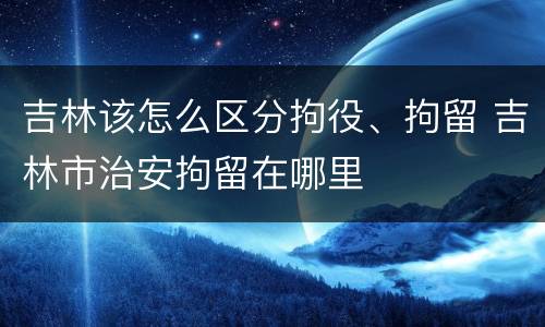 吉林该怎么区分拘役、拘留 吉林市治安拘留在哪里