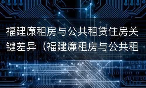 福建廉租房与公共租赁住房关键差异（福建廉租房与公共租赁住房关键差异分析）