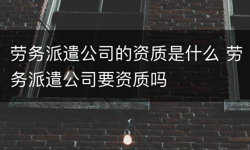 劳务派遣公司的资质是什么 劳务派遣公司要资质吗