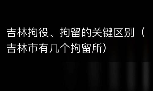 吉林拘役、拘留的关键区别（吉林市有几个拘留所）