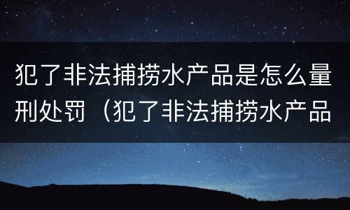 犯了非法捕捞水产品是怎么量刑处罚（犯了非法捕捞水产品是怎么量刑处罚的）