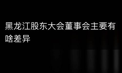 黑龙江股东大会董事会主要有啥差异