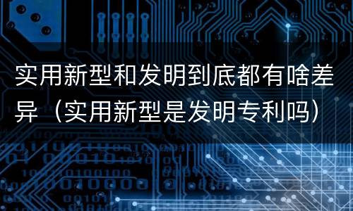 实用新型和发明到底都有啥差异（实用新型是发明专利吗）