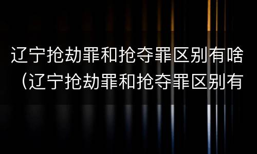 辽宁抢劫罪和抢夺罪区别有啥（辽宁抢劫罪和抢夺罪区别有啥不一样）