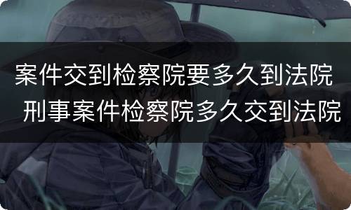 案件交到检察院要多久到法院 刑事案件检察院多久交到法院