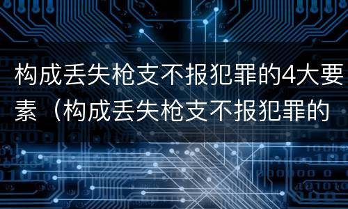 构成丢失枪支不报犯罪的4大要素（构成丢失枪支不报犯罪的4大要素是）