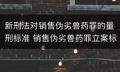 新刑法对销售伪劣兽药罪的量刑标准 销售伪劣兽药罪立案标准