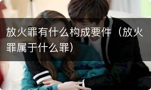 放火罪有什么构成要件（放火罪属于什么罪）
