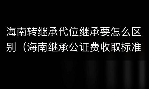 海南转继承代位继承要怎么区别（海南继承公证费收取标准）