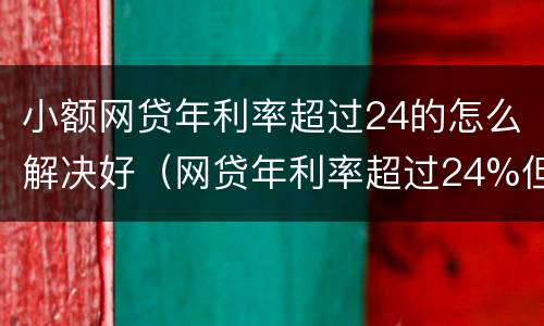 小额网贷年利率超过24的怎么解决好（网贷年利率超过24%但不超过36%）