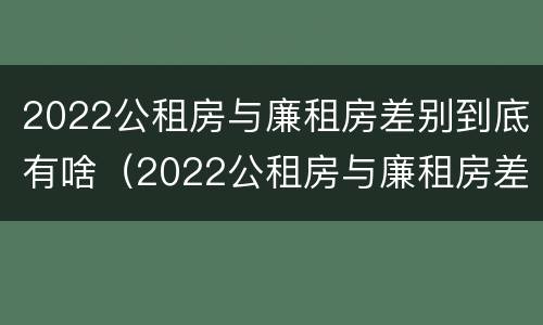 2022公租房与廉租房差别到底有啥（2022公租房与廉租房差别到底有啥不同）