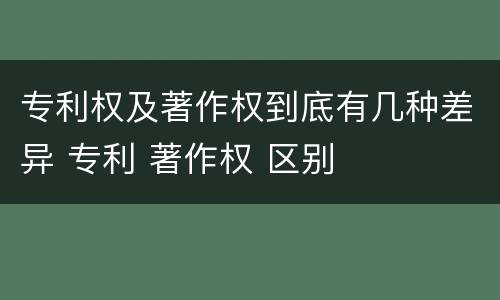 专利权及著作权到底有几种差异 专利 著作权 区别