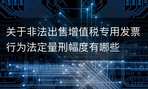 关于非法出售增值税专用发票行为法定量刑幅度有哪些
