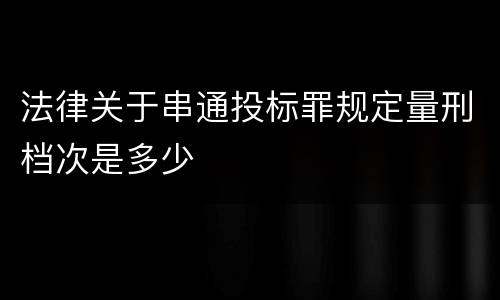 法律关于串通投标罪规定量刑档次是多少 法律关于串通投标罪规定量刑档次是多少