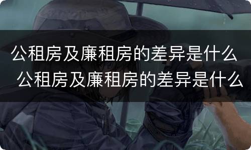 公租房及廉租房的差异是什么 公租房及廉租房的差异是什么原因