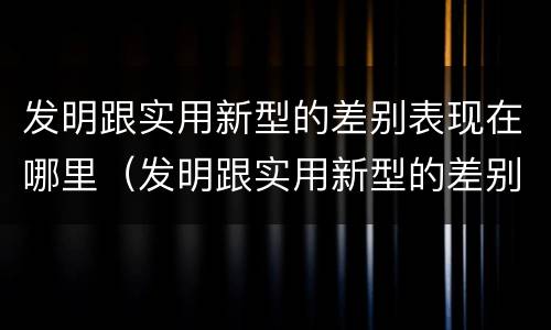 发明跟实用新型的差别表现在哪里（发明跟实用新型的差别表现在哪里呢）