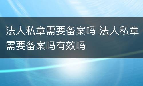 法人私章需要备案吗 法人私章需要备案吗有效吗