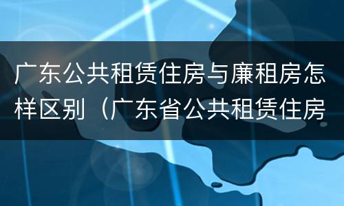 广东公共租赁住房与廉租房怎样区别（广东省公共租赁住房）