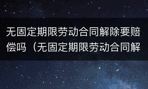 无固定期限劳动合同解除要赔偿吗（无固定期限劳动合同解除合同赔偿）