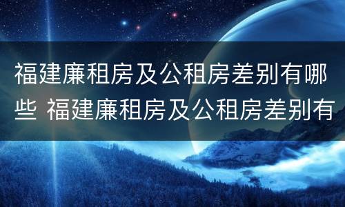 福建廉租房及公租房差别有哪些 福建廉租房及公租房差别有哪些原因