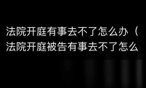 法院开庭有事去不了怎么办（法院开庭被告有事去不了怎么办）