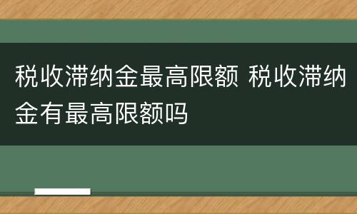 税收滞纳金最高限额 税收滞纳金有最高限额吗