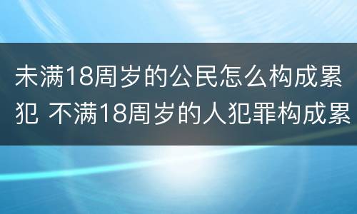 未满18周岁的公民怎么构成累犯 不满18周岁的人犯罪构成累犯吗