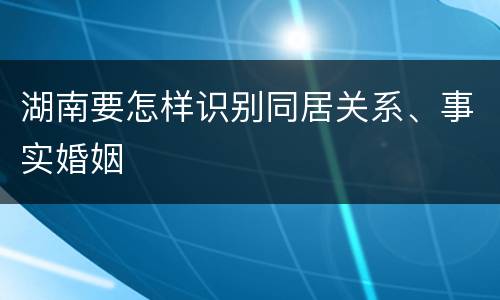 湖南要怎样识别同居关系、事实婚姻