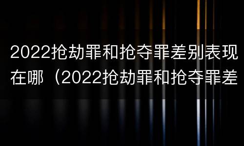 2022抢劫罪和抢夺罪差别表现在哪（2022抢劫罪和抢夺罪差别表现在哪里）