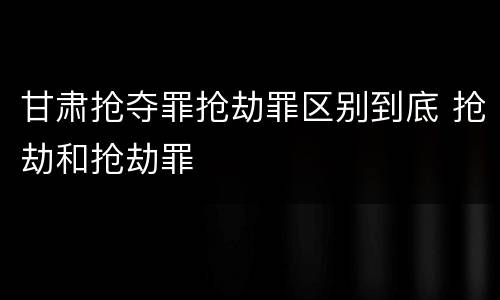 甘肃抢夺罪抢劫罪区别到底 抢劫和抢劫罪